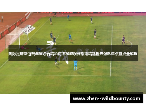 国际足球友谊赛年度必看精彩对决权威观赛指南精选世界强队焦点盘点全解析