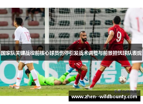 国家队关键战役前核心球员伤停引发战术调整与前景担忧球队表现